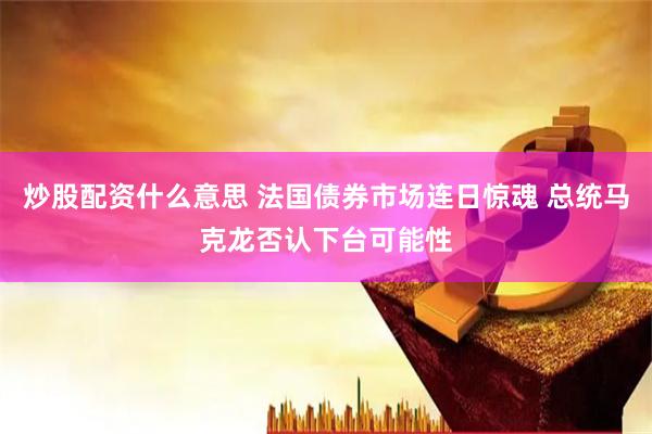 炒股配资什么意思 法国债券市场连日惊魂 总统马克龙否认下台可能性