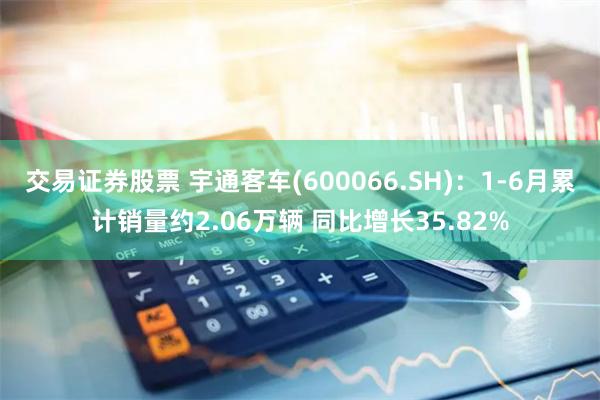 交易证券股票 宇通客车(600066.SH)：1-6月累计销量约2.06万辆 同比增长35.82%