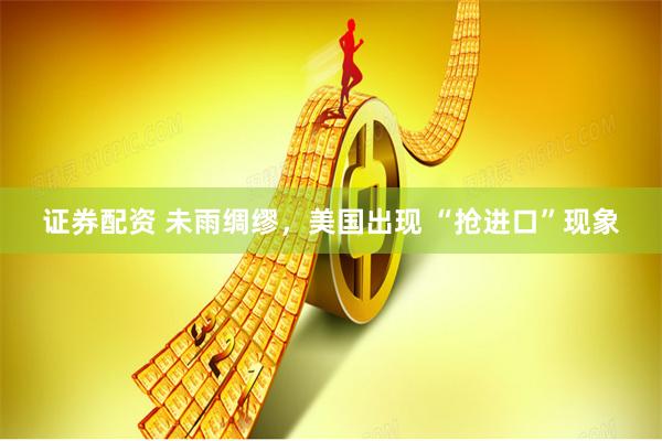 证券配资 未雨绸缪，美国出现 “抢进口”现象