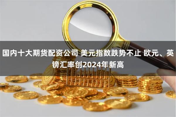 国内十大期货配资公司 美元指数跌势不止 欧元、英镑汇率创2024年新高