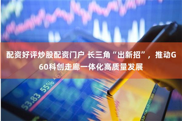 配资好评炒股配资门户 长三角“出新招”，推动G60科创走廊一体化高质量发展