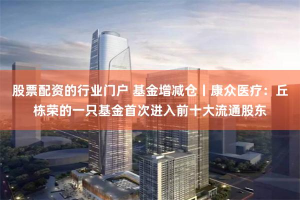 股票配资的行业门户 基金增减仓丨康众医疗：丘栋荣的一只基金首次进入前十大流通股东