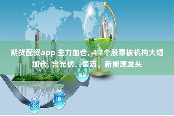期货配资app 主力加仓, 4 7个股票被机构大幅加仓, 含光伏、医药、新能源龙头