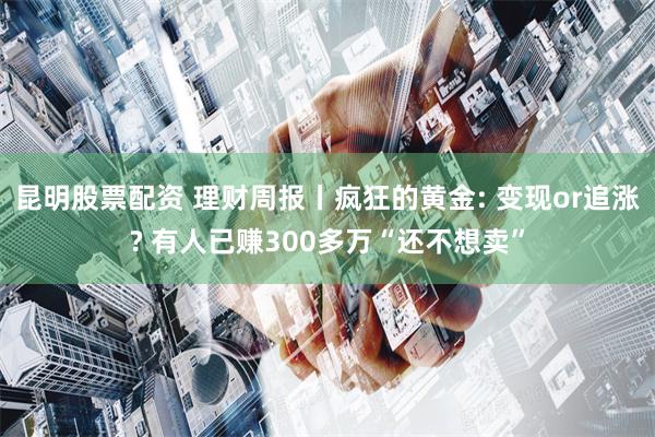 昆明股票配资 理财周报丨疯狂的黄金: 变现or追涨? 有人已赚300多万“还不想卖”