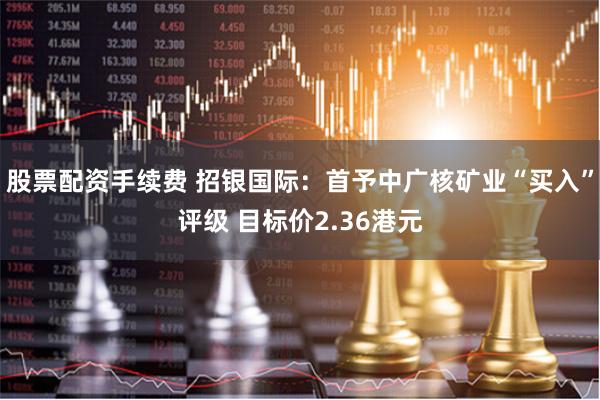 股票配资手续费 招银国际：首予中广核矿业“买入”评级 目标价2.36港元