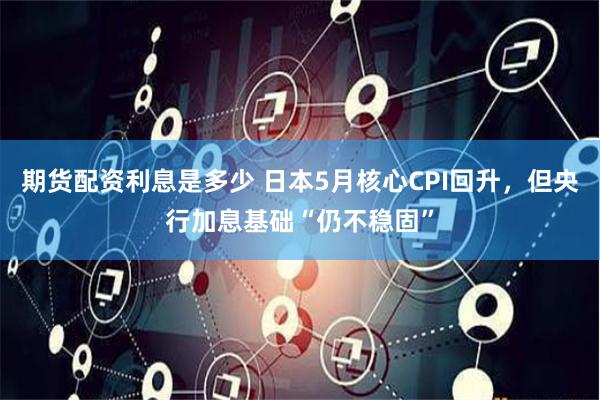 期货配资利息是多少 日本5月核心CPI回升，但央行加息基础“仍不稳固”