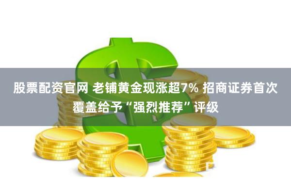 股票配资官网 老铺黄金现涨超7% 招商证券首次覆盖给予“强烈推荐”评级
