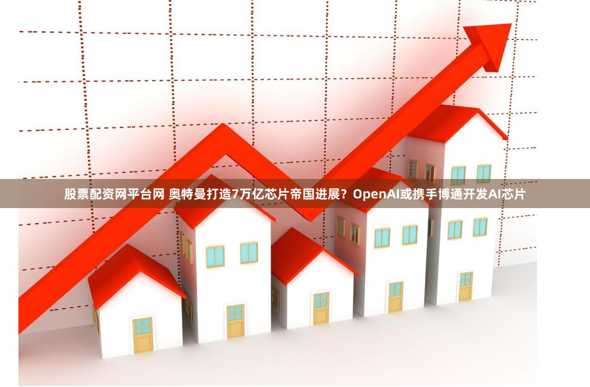 股票配资网平台网 奥特曼打造7万亿芯片帝国进展？OpenAI或携手博通开发AI芯片