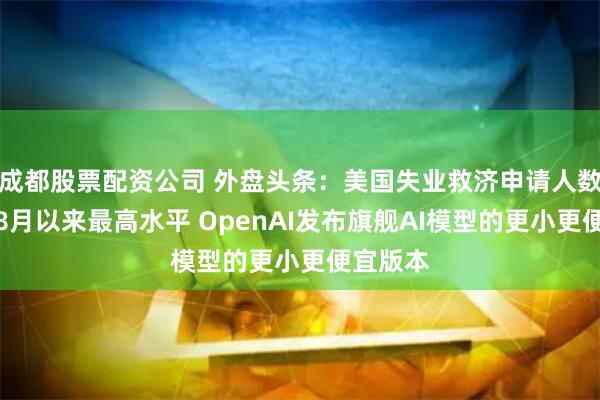 成都股票配资公司 外盘头条：美国失业救济申请人数创去年8月以来最高水平 OpenAI发布旗舰AI模型的更小更便宜版本