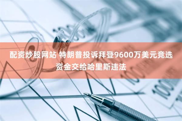 配资炒股网站 特朗普投诉拜登9600万美元竞选资金交给哈里斯违法