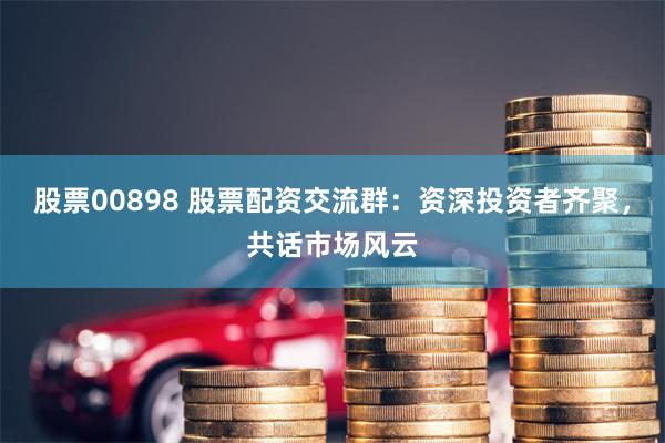 股票00898 股票配资交流群：资深投资者齐聚，共话市场风云