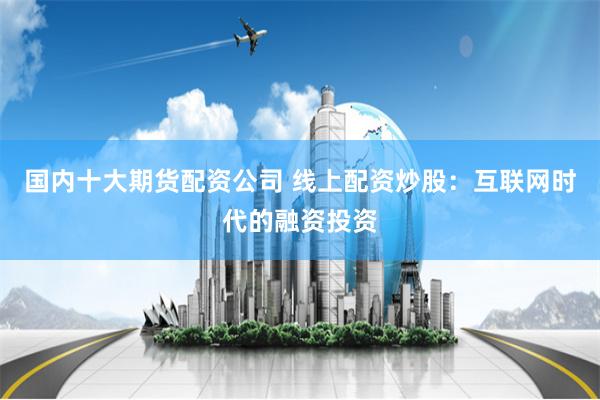 国内十大期货配资公司 线上配资炒股：互联网时代的融资投资