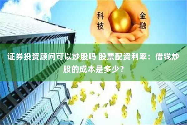 证券投资顾问可以炒股吗 股票配资利率：借钱炒股的成本是多少？