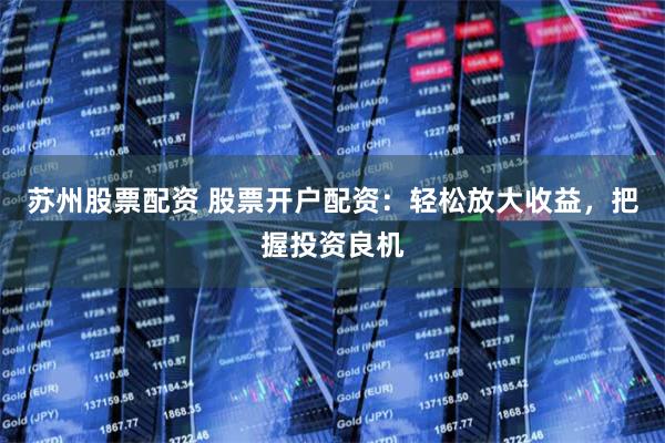 苏州股票配资 股票开户配资：轻松放大收益，把握投资良机