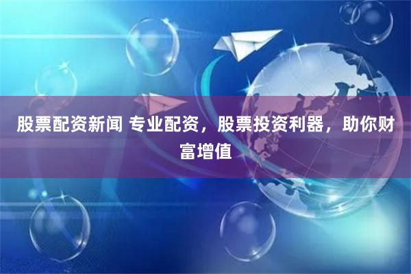 股票配资新闻 专业配资，股票投资利器，助你财富增值