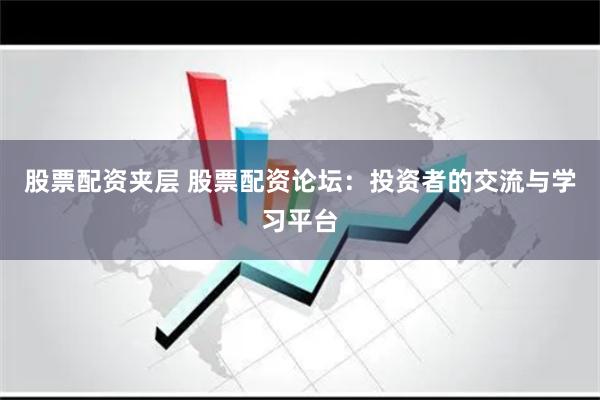 股票配资夹层 股票配资论坛：投资者的交流与学习平台