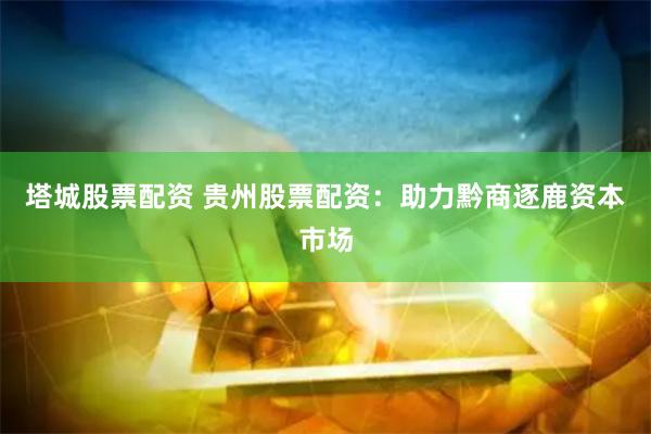塔城股票配资 贵州股票配资：助力黔商逐鹿资本市场