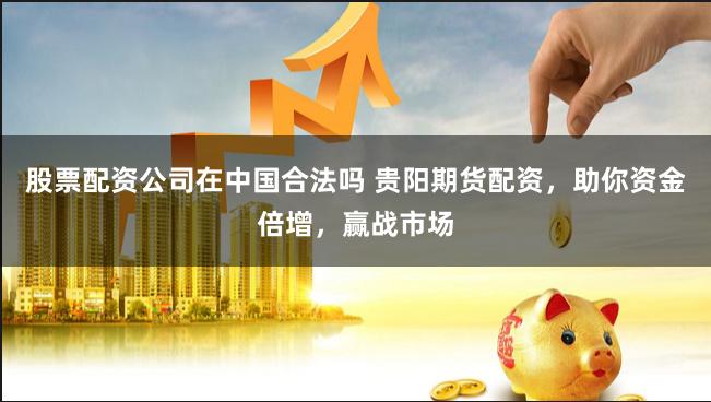 股票配资公司在中国合法吗 贵阳期货配资，助你资金倍增，赢战市场