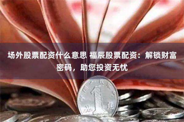 场外股票配资什么意思 福辰股票配资：解锁财富密码，助您投资无忧