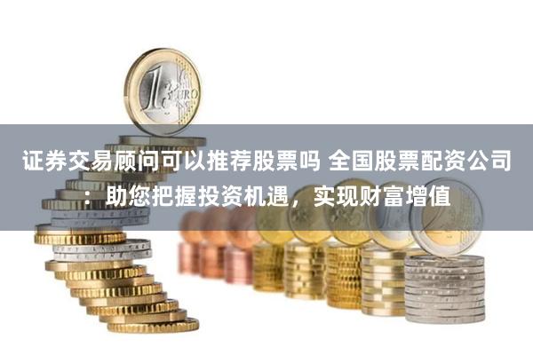 证券交易顾问可以推荐股票吗 全国股票配资公司：助您把握投资机遇，实现财富增值