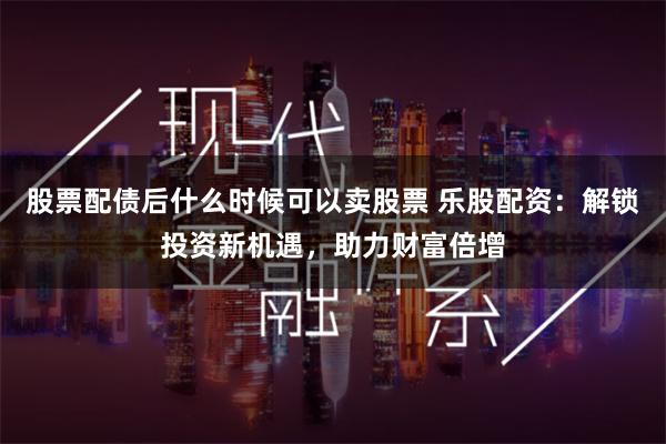 股票配债后什么时候可以卖股票 乐股配资：解锁投资新机遇，助力财富倍增