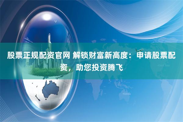 股票正规配资官网 解锁财富新高度：申请股票配资，助您投资腾飞