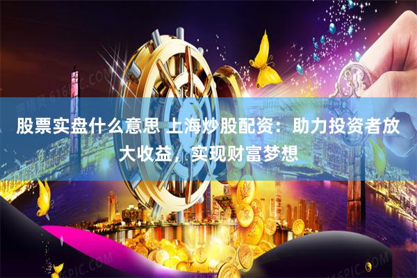 股票实盘什么意思 上海炒股配资：助力投资者放大收益，实现财富梦想