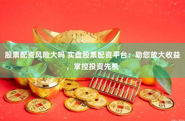 股票配资风险大吗 实盘股票配资平台：助您放大收益，掌控投资先机