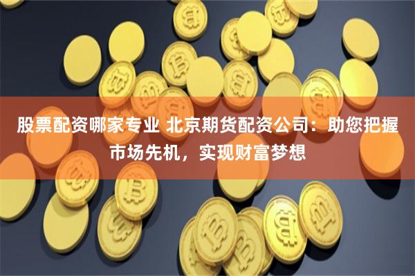 股票配资哪家专业 北京期货配资公司：助您把握市场先机，实现财富梦想
