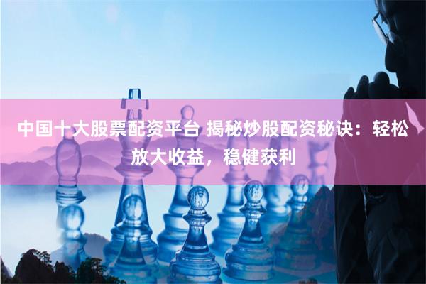 中国十大股票配资平台 揭秘炒股配资秘诀：轻松放大收益，稳健获利
