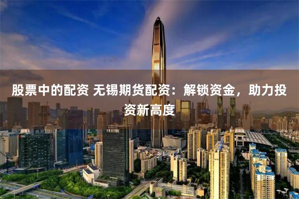 股票中的配资 无锡期货配资：解锁资金，助力投资新高度