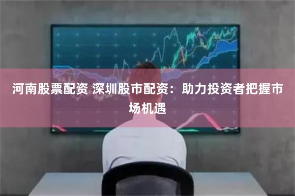 河南股票配资 深圳股市配资：助力投资者把握市场机遇