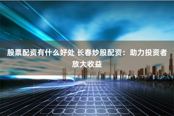 股票配资有什么好处 长春炒股配资：助力投资者放大收益