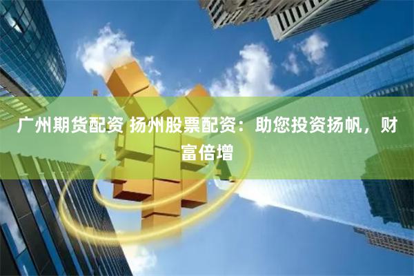 广州期货配资 扬州股票配资：助您投资扬帆，财富倍增