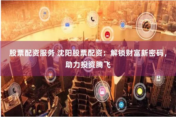 股票配资服务 沈阳股票配资：解锁财富新密码，助力投资腾飞