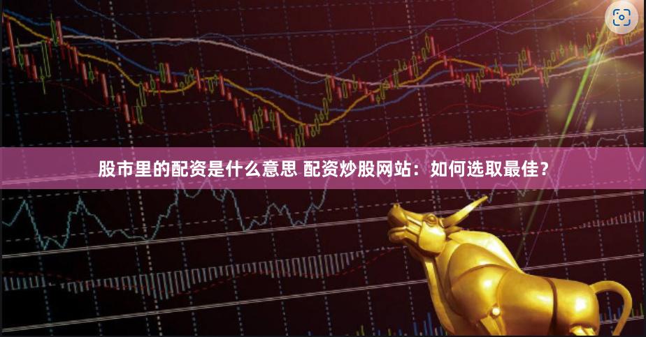 股市里的配资是什么意思 配资炒股网站：如何选取最佳？