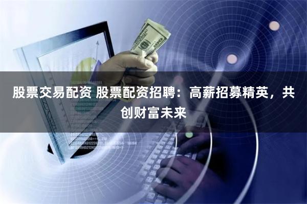 股票交易配资 股票配资招聘：高薪招募精英，共创财富未来
