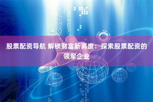股票配资导航 解锁财富新高度：探索股票配资的领军企业