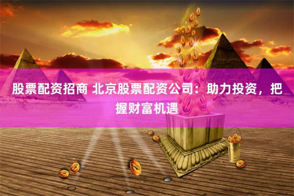 股票配资招商 北京股票配资公司：助力投资，把握财富机遇